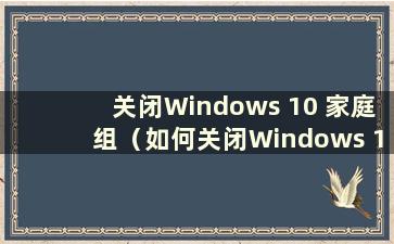 关闭Windows 10 家庭组（如何关闭Windows 10 家庭组）